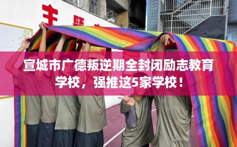 宣城市广德叛逆期全封闭励志教育学校，强推这5家学校！