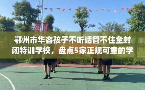 鄂州市华容孩子不听话管不住全封闭特训学校，盘点5家正规可靠的学校！
