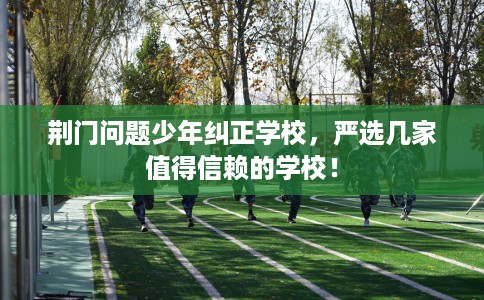 荆门问题少年纠正学校，严选几家值得信赖的学校！