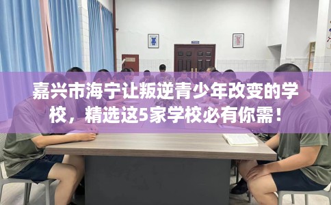 嘉兴市海宁让叛逆青少年改变的学校，精选这5家学校必有你需！