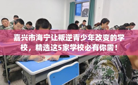 嘉兴市海宁让叛逆青少年改变的学校，精选这5家学校必有你需！