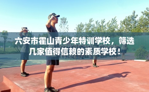 六安市霍山青少年特训学校,筛选几家值得信赖的素质学校! 六安市霍山青少年特训学校,筛选几家值得信赖的素质学校!