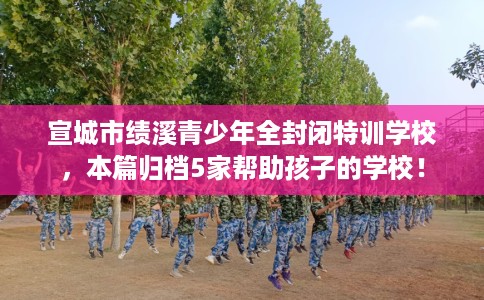 宣城市绩溪青少年全封闭特训学校,本篇归档5家帮助孩子的学校! 宣城市绩溪青少年全封闭特训学校,本篇归档5家帮助孩子的学校!