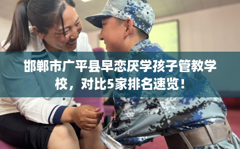 邯郸市广平县早恋厌学孩子管教学校,对比5家排名速览! 邯郸市广平县早恋厌学孩子管教学校,对比5家排名速览!