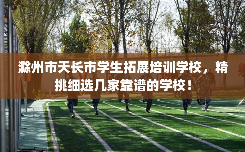 滁州市天长市学生拓展培训学校，精挑细选几家靠谱的学校！