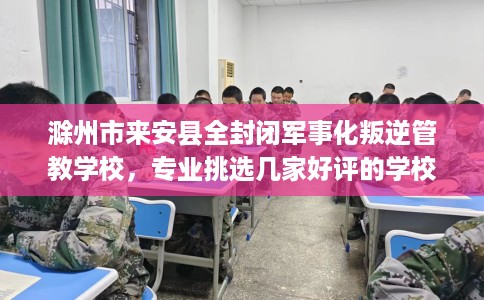 滁州市来安县全封闭军事化叛逆管教学校，专业挑选几家好评的学校！