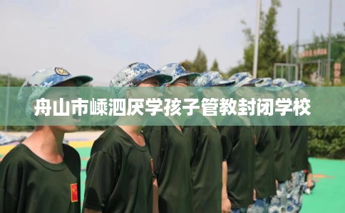 舟山市嵊泗厌学孩子管教封闭学校