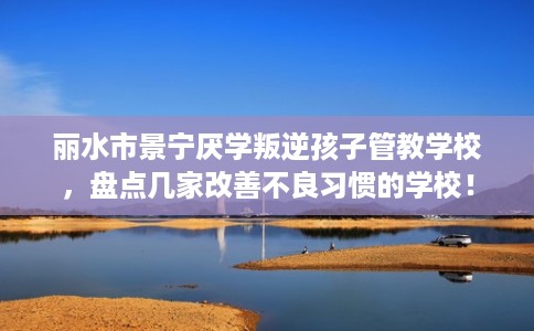 丽水市景宁厌学叛逆孩子管教学校，盘点几家改善不良习惯的学校！