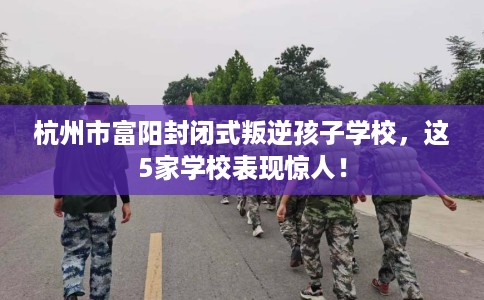 杭州市富阳封闭式叛逆孩子学校，这5家学校表现惊人！