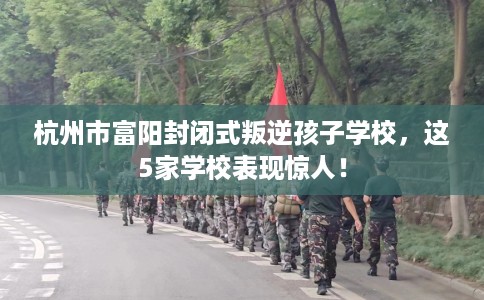 杭州市富阳封闭式叛逆孩子学校，这5家学校表现惊人！