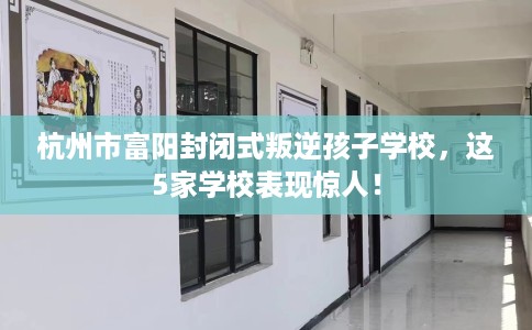 杭州市富阳封闭式叛逆孩子学校，这5家学校表现惊人！