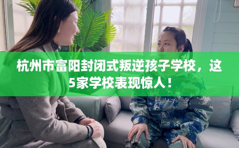 杭州市富阳封闭式叛逆孩子学校，这5家学校表现惊人！