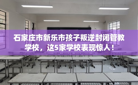 石家庄市新乐市孩子叛逆封闭管教学校，这5家学校表现惊人！