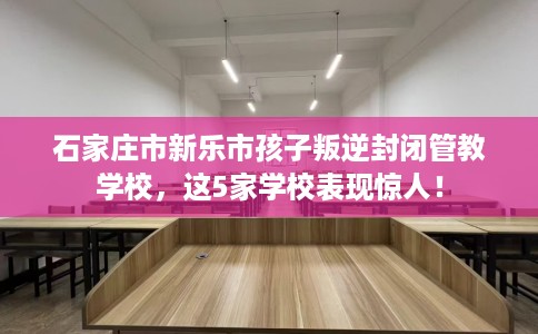 石家庄市新乐市孩子叛逆封闭管教学校，这5家学校表现惊人！