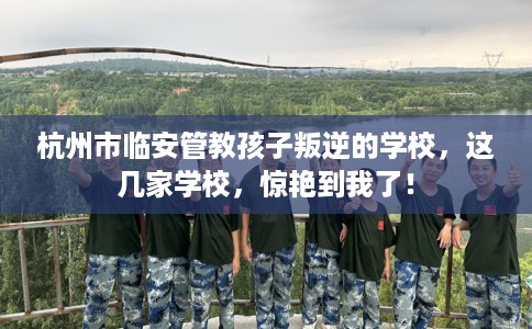 杭州市临安管教孩子叛逆的学校，这几家学校，惊艳到我了！