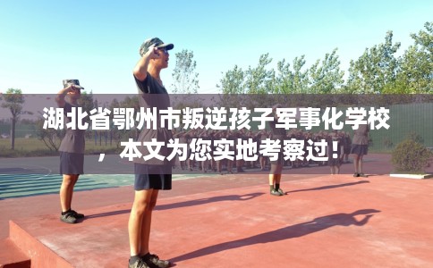 湖北省鄂州市叛逆孩子军事化学校，本文为您实地考察过！