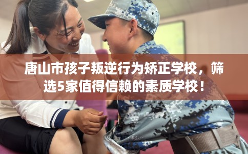 唐山市孩子叛逆行为矫正学校，筛选5家值得信赖的素质学校！