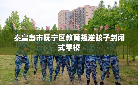 秦皇岛市抚宁区教育叛逆孩子封闭式学校