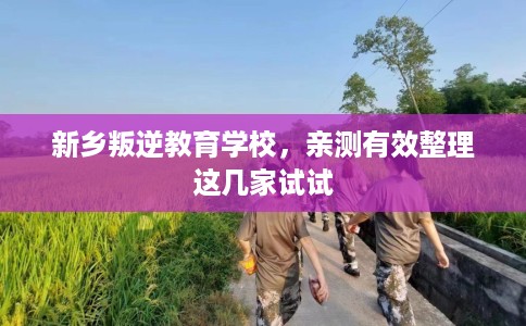 新乡叛逆教育学校，亲测有效整理这几家试试