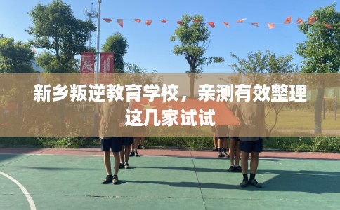 新乡叛逆教育学校，亲测有效整理这几家试试