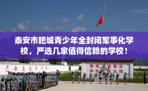 泰安市肥城青少年全封闭军事化学校,严选几家值得信赖的学校! 泰安市肥城青少年全封闭军事化学校,严选几家值得信赖的学校!