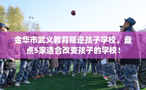 金华市武义教育叛逆孩子学校,盘点5家适合改变孩子的学校! 金华市武义教育叛逆孩子学校,盘点5家适合改变孩子的学校!