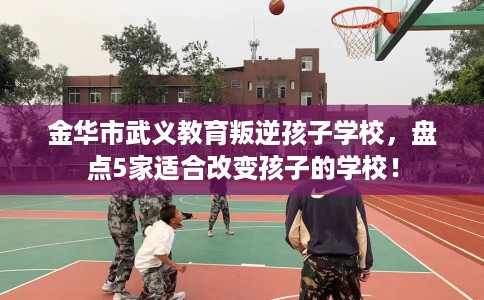 金华市武义教育叛逆孩子学校,盘点5家适合改变孩子的学校! 金华市武义教育叛逆孩子学校,盘点5家适合改变孩子的学校!