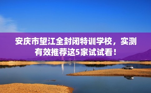 安庆市望江全封闭特训学校，实测有效推荐这5家试试看！