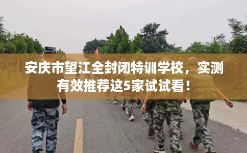 安庆市望江全封闭特训学校，实测有效推荐这5家试试看！