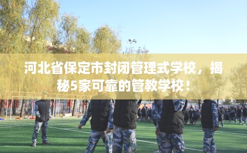 河北省保定市封闭管理式学校,揭秘5家可靠的管教学校! 河北省保定市封闭管理式学校,揭秘5家可靠的管教学校!