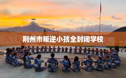 荆州市叛逆小孩全封闭学校 荆州市叛逆小孩全封闭学校