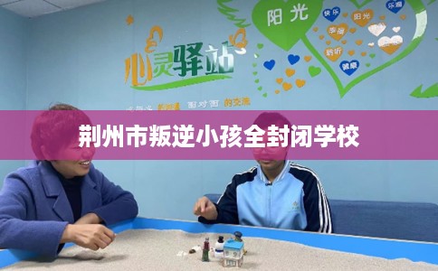 荆州市叛逆小孩全封闭学校 荆州市叛逆小孩全封闭学校