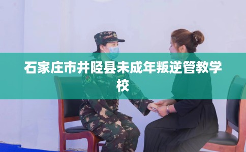 石家庄市井陉县未成年叛逆管教学校 石家庄市井陉县未成年叛逆管教学校