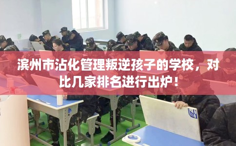 滨州市沾化管理叛逆孩子的学校,对比几家排名进行出炉! 滨州市沾化管理叛逆孩子的学校,对比几家排名进行出炉!