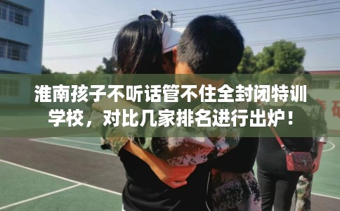 淮南孩子不听话管不住全封闭特训学校,对比几家排名进行出炉! 淮南孩子不听话管不住全封闭特训学校,对比几家排名进行出炉!