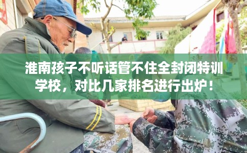 淮南孩子不听话管不住全封闭特训学校,对比几家排名进行出炉! 淮南孩子不听话管不住全封闭特训学校,对比几家排名进行出炉!