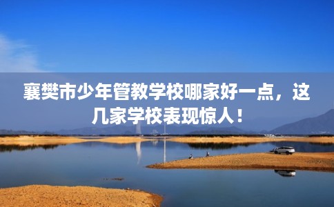 襄樊市少年管教学校哪家好一点,这几家学校表现惊人! 襄樊市少年管教学校哪家好一点,这几家学校表现惊人!