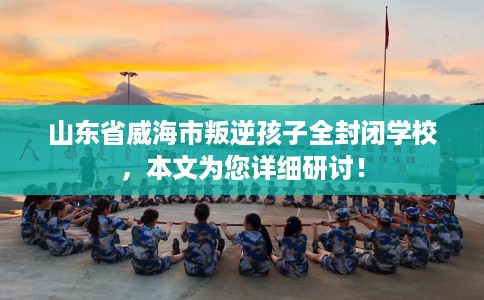 山东省威海市叛逆孩子全封闭学校,本文为您详细研讨! 山东省威海市叛逆孩子全封闭学校,本文为您详细研讨!