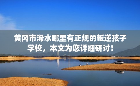 黄冈市浠水哪里有正规的叛逆孩子学校,本文为您详细研讨! 黄冈市浠水哪里有正规的叛逆孩子学校,本文为您详细研讨!