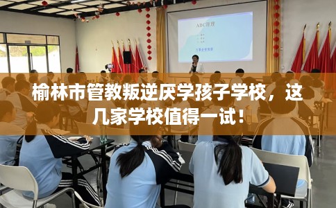 榆林市管教叛逆厌学孩子学校,这几家学校值得一试! 榆林市管教叛逆厌学孩子学校,这几家学校值得一试!