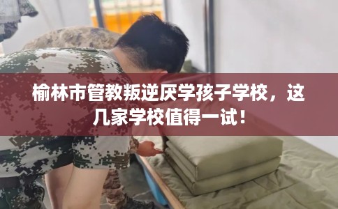 榆林市管教叛逆厌学孩子学校,这几家学校值得一试! 榆林市管教叛逆厌学孩子学校,这几家学校值得一试!