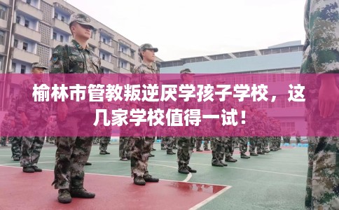 榆林市管教叛逆厌学孩子学校,这几家学校值得一试! 榆林市管教叛逆厌学孩子学校,这几家学校值得一试!