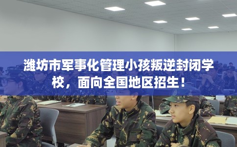 潍坊市军事化管理小孩叛逆封闭学校,面向全国地区招生! 潍坊市军事化管理小孩叛逆封闭学校,面向全国地区招生!