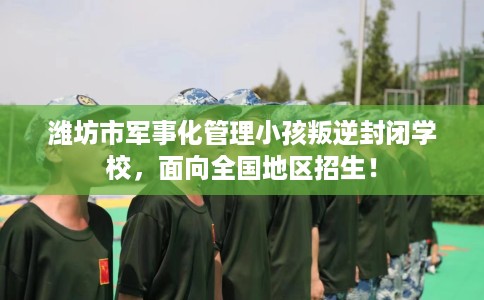 潍坊市军事化管理小孩叛逆封闭学校,面向全国地区招生! 潍坊市军事化管理小孩叛逆封闭学校,面向全国地区招生!