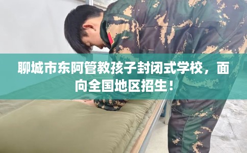 聊城市东阿管教孩子封闭式学校，面向全国地区招生！
