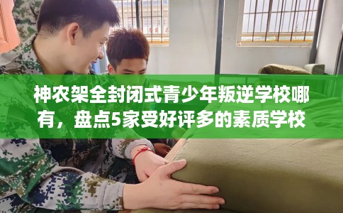 神农架全封闭式青少年叛逆学校哪有，盘点5家受好评多的素质学校
