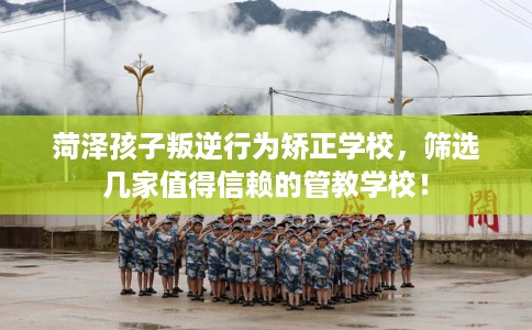 菏泽孩子叛逆行为矫正学校，筛选几家值得信赖的管教学校！