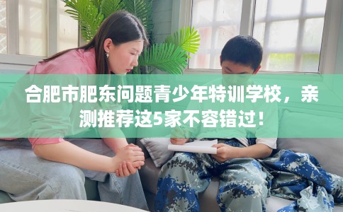 合肥市肥东问题青少年特训学校，亲测推荐这5家不容错过！