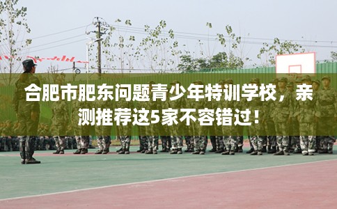 合肥市肥东问题青少年特训学校，亲测推荐这5家不容错过！