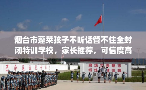 烟台市蓬莱孩子不听话管不住全封闭特训学校，家长推荐，可信度高！